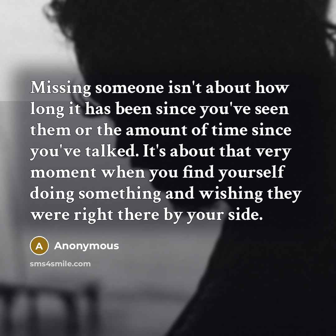 “Missing someone isn't about how long it has been since you've seen them or the amount of time since you've talked. It's about that very moment when you find yourself doing something and wishing they were right there by your side.” quote by Anonymous