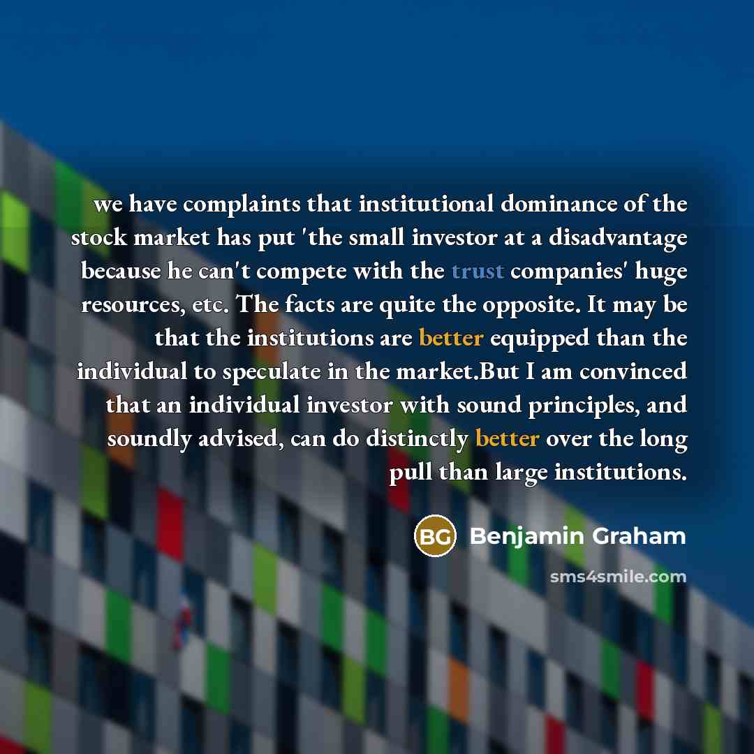 “we have complaints that institutional dominance of the stock market has put 'the small investor at a disadvantage because he can't compete with the trust companies' huge resources, etc. The facts are quite the opposite. It may be that the institutions are better equipped than the individual to…” quote by Benjamin Graham