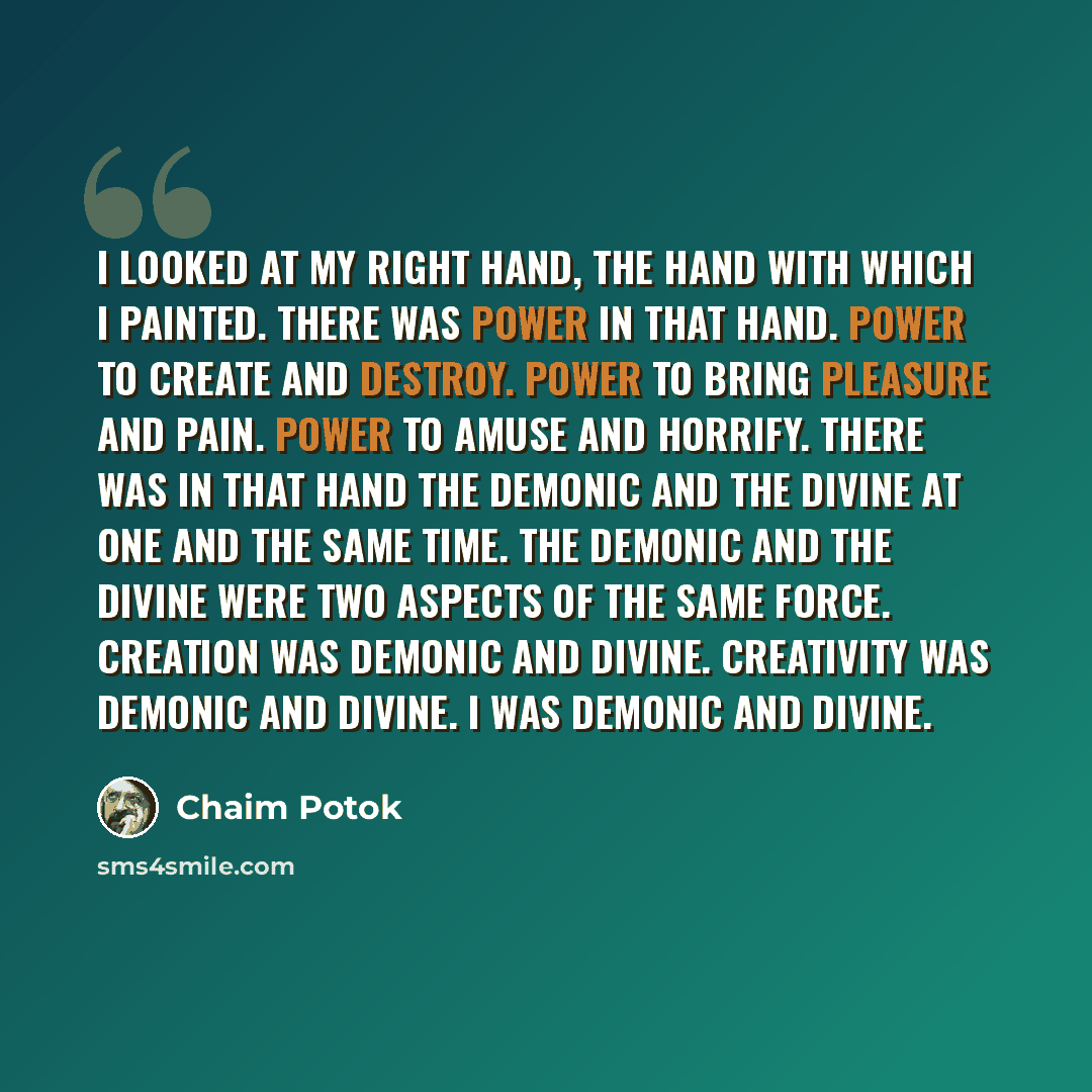 “I looked at my right hand, the hand with which I painted. There was power in that hand. Power to create and destroy. Power to bring pleasure and pain. Power to amuse and horrify. There was in that hand the demonic and the divine at one and the same time. The demonic and the divine were two aspects…” quote by Chaim Potok
