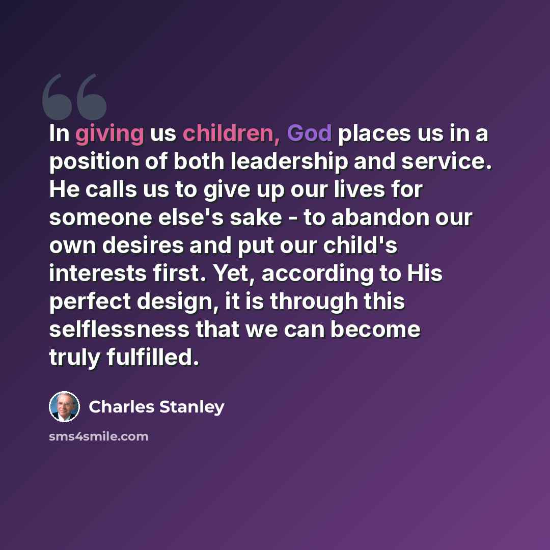 “In giving us children, God places us in a position of both leadership and service. He calls us to give up our lives for someone else's sake - to abandon our own desires and put our child's interests first. Yet, according to His perfect design, it is through this selflessness that we can become…” quote by Charles Stanley