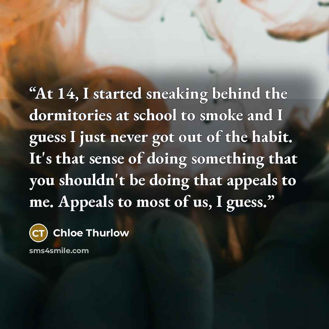 “At 14, I started sneaking behind the dormitories at school to smoke and I guess I just never got out of the habit. It's that sense of doing something that you shouldn't be doing that appeals to me. Appeals to most of us, I guess.” quote by Chloe Thurlow