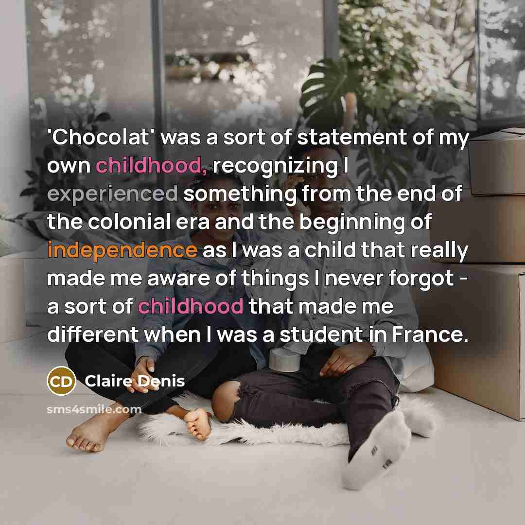 “'Chocolat' was a sort of statement of my own childhood, recognizing I experienced something from the end of the colonial era and the beginning of independence as I was a child that really made me aware of things I never forgot - a sort of childhood that made me different when I was a student in…” quote by Claire Denis