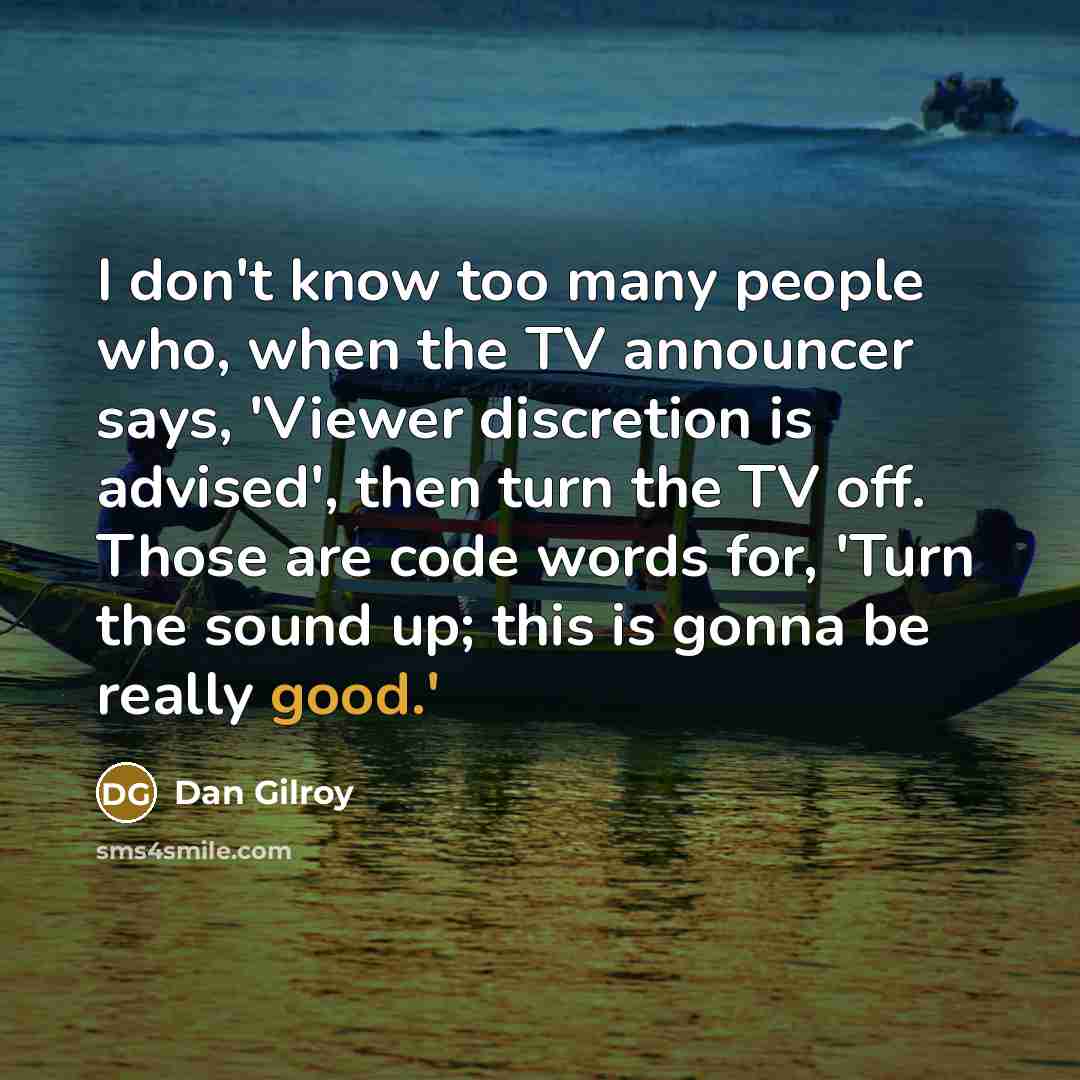 “I don't know too many people who, when the TV announcer says, 'Viewer discretion is advised', then turn the TV off. Those are code words for, 'Turn the sound up; this is gonna be really good.'” quote by Dan Gilroy