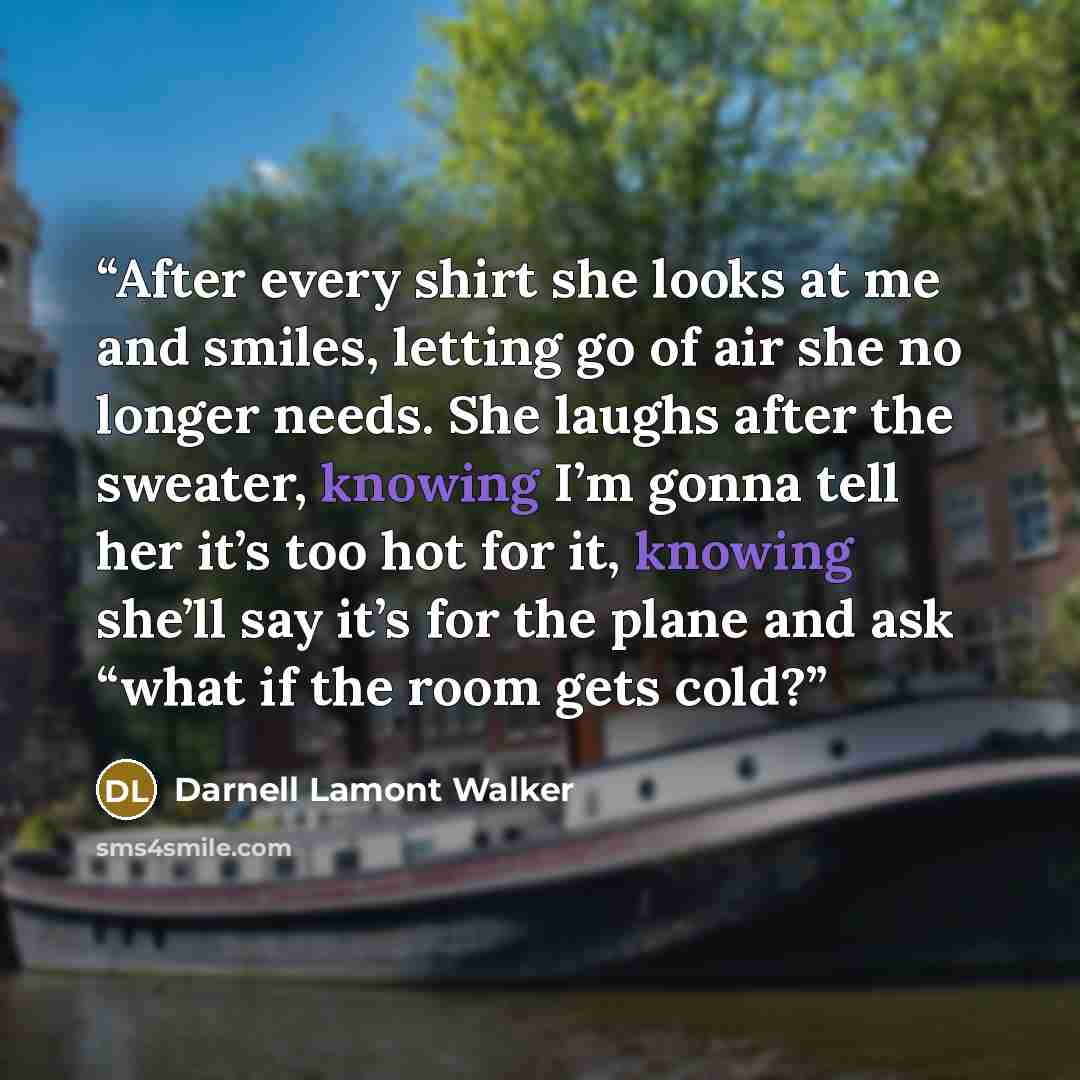 “After every shirt she looks at me and smiles, letting go of air she no longer needs. She laughs after the sweater, knowing I’m gonna tell her it’s too hot for it, knowing she’ll say it’s for the plane and ask “what if the room gets cold?” quote by Darnell Lamont Walker