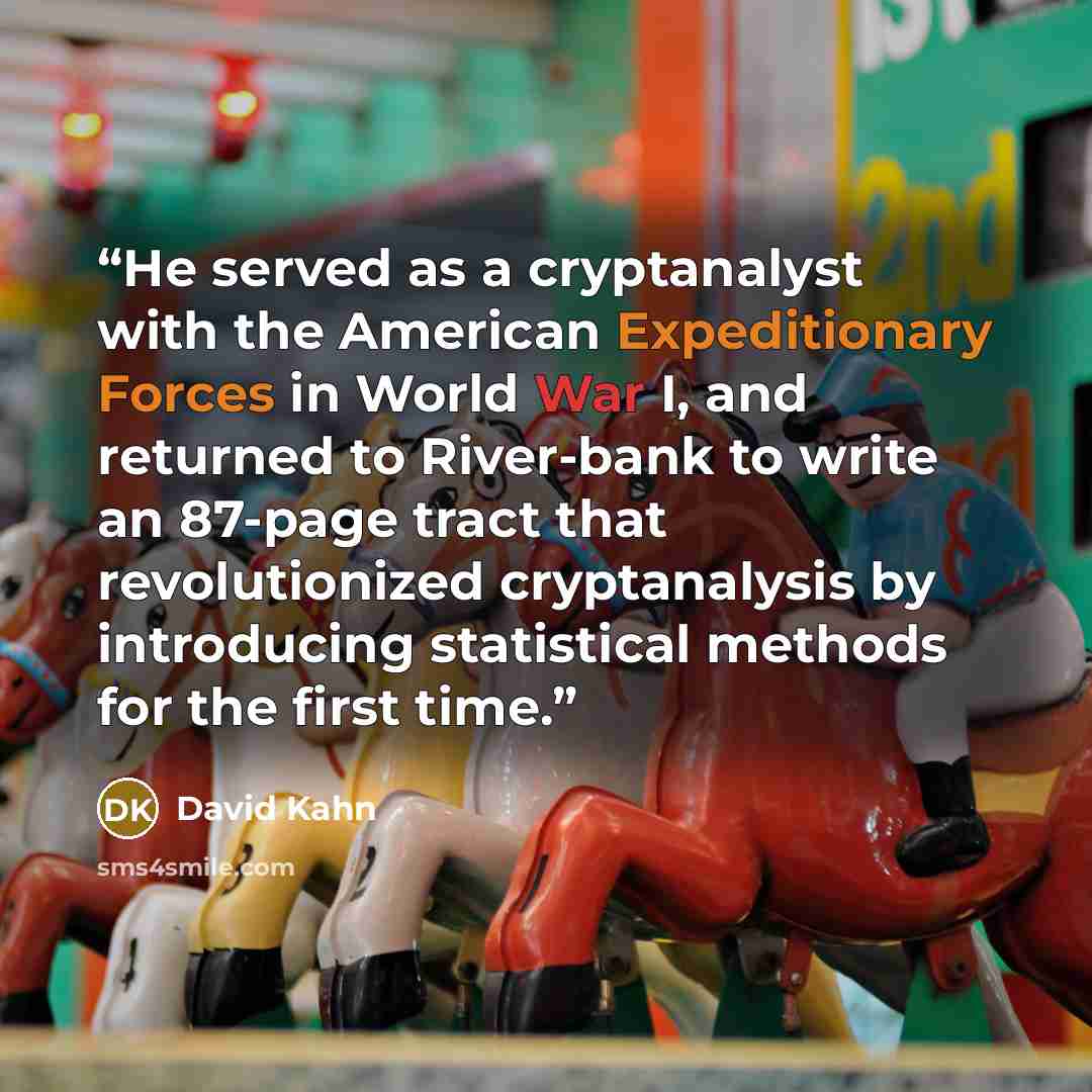 “He served as a cryptanalyst with the American Expeditionary Forces in World War I, and returned to River-bank to write an 87-page tract that revolutionized cryptanalysis by introducing statistical methods for the first time.” quote by David Kahn