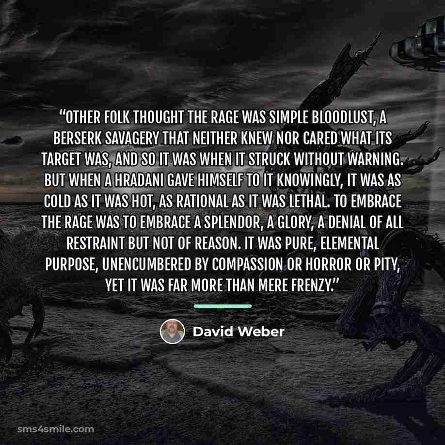 “Other folk thought the Rage was simple bloodlust, a berserk savagery that neither knew nor cared what its target was, and so it was when it struck without warning. But when a hradani gave himself to it knowingly, it was as cold as it was hot, as rational as it was lethal. To embrace the Rage was…” quote by David Weber