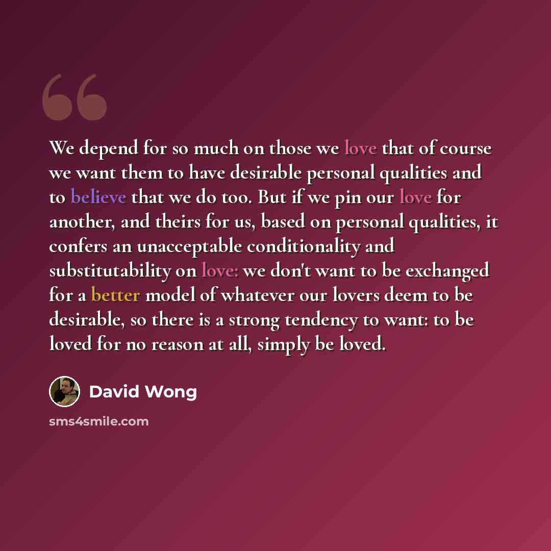 “We depend for so much on those we love that of course we want them to have desirable personal qualities and to believe that we do too. But if we pin our love for another, and theirs for us, based on personal qualities, it confers an unacceptable conditionality and substitutability on love: we…” quote by David Wong