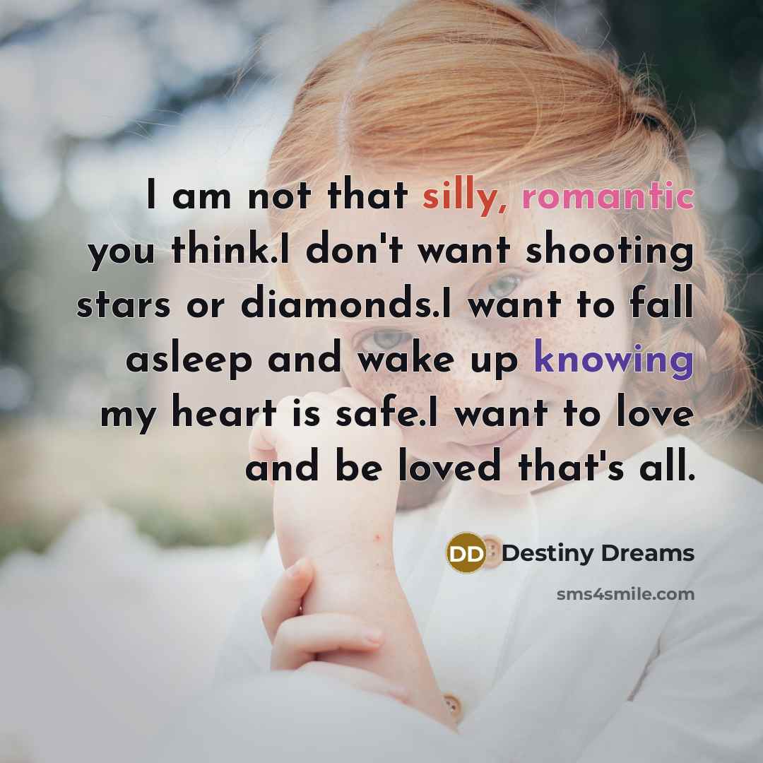 “I am not that silly, romantic you think.I don't want shooting stars or diamonds.I want to fall asleep and wake up knowing my heart is safe.I want to love and be loved that's all.” quote by Destiny Dreams