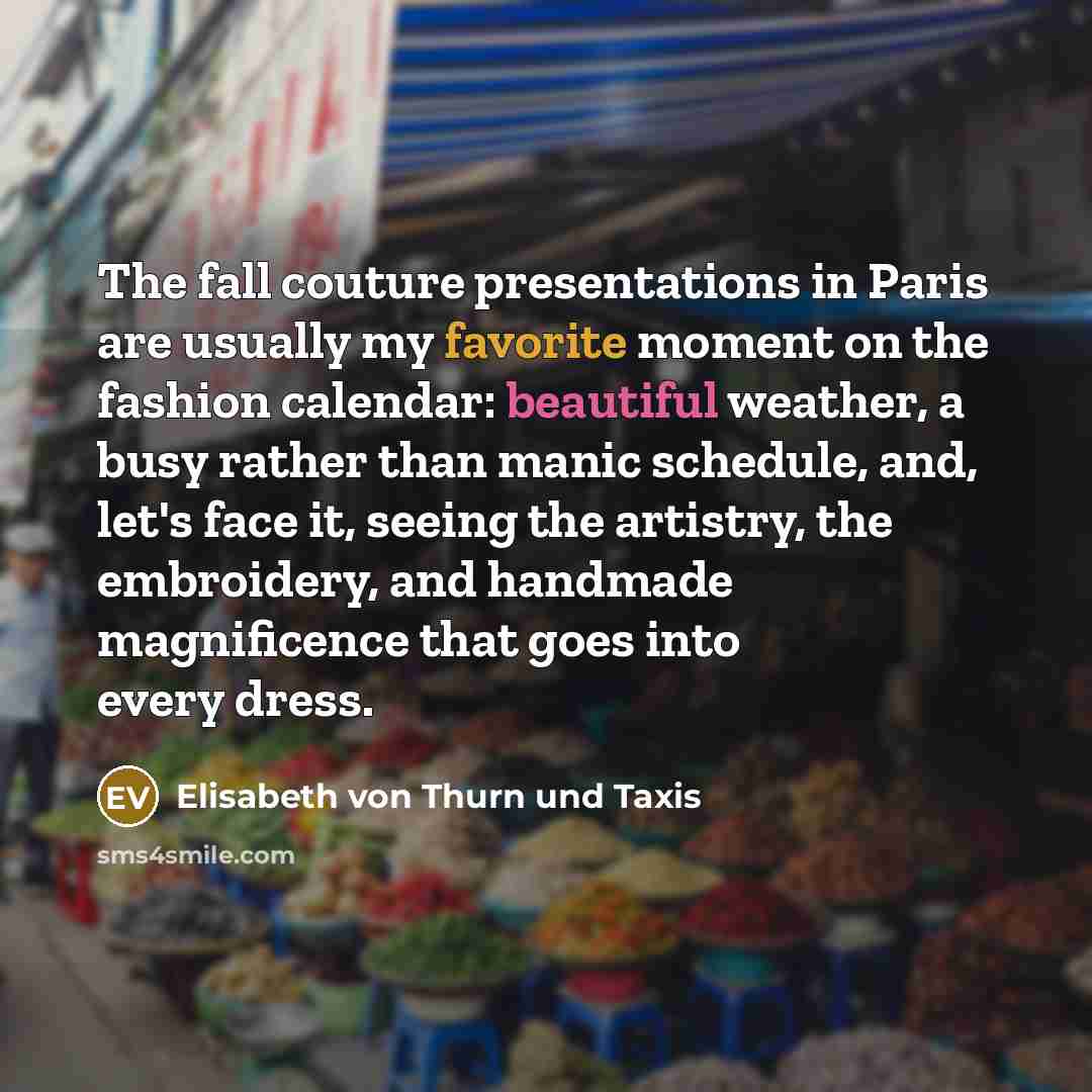 “The fall couture presentations in Paris are usually my favorite moment on the fashion calendar: beautiful weather, a busy rather than manic schedule, and, let's face it, seeing the artistry, the embroidery, and handmade magnificence that goes into every dress.” quote by Elisabeth von Thurn und Taxis