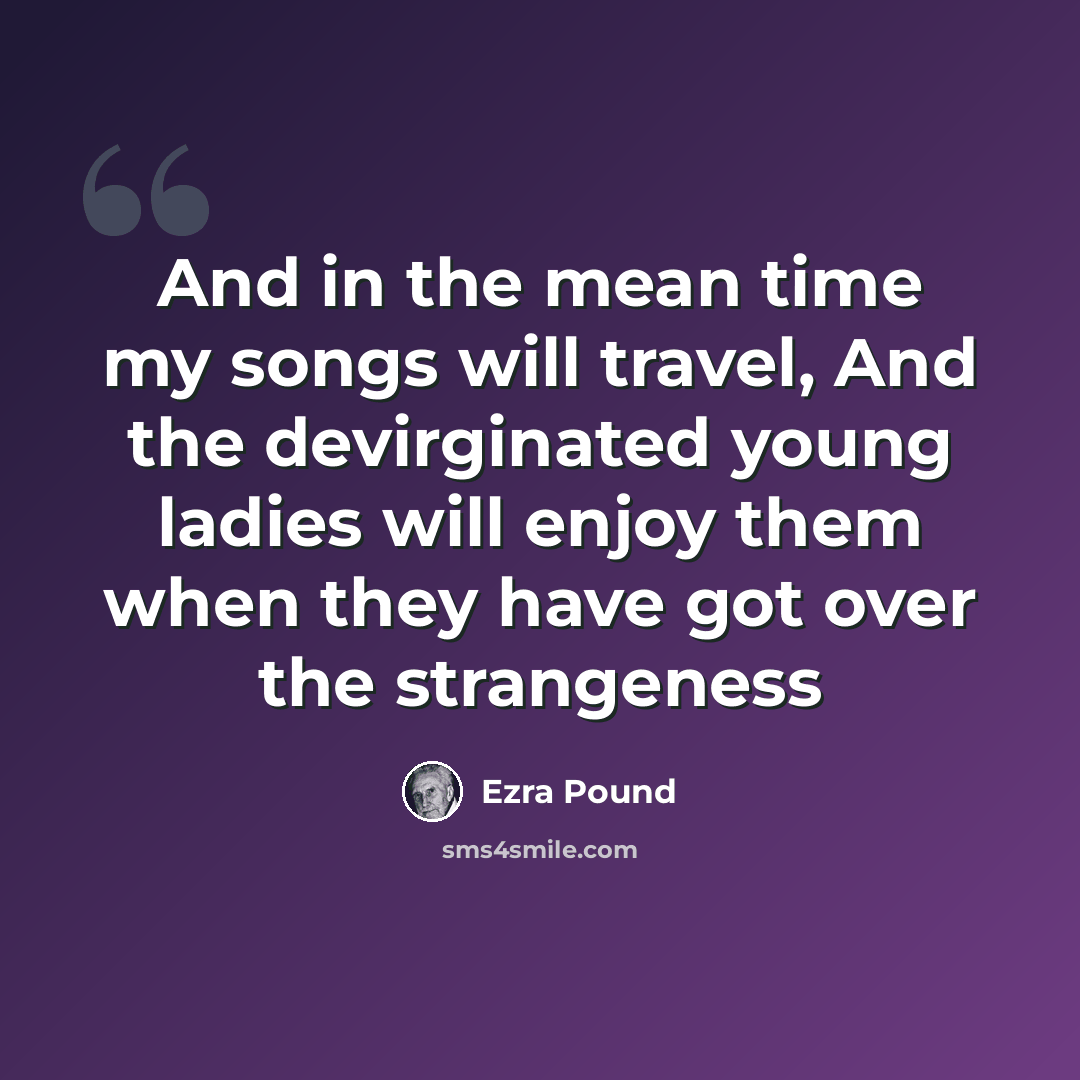 “And in the mean time my songs will travel, And the devirginated young ladies will enjoy them when they have got over the strangeness” quote by Ezra Pound