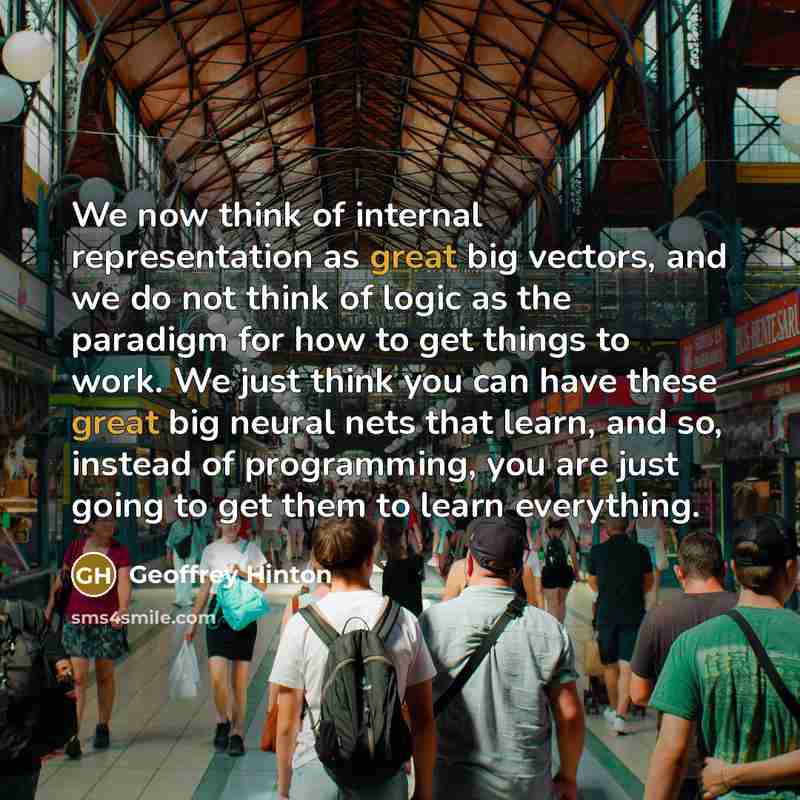 “We now think of internal representation as great big vectors, and we do not think of logic as the paradigm for how to get things to work. We just think you can have these great big neural nets that learn, and so, instead of programming, you are just going to get them to learn everything.” quote by Geoffrey Hinton