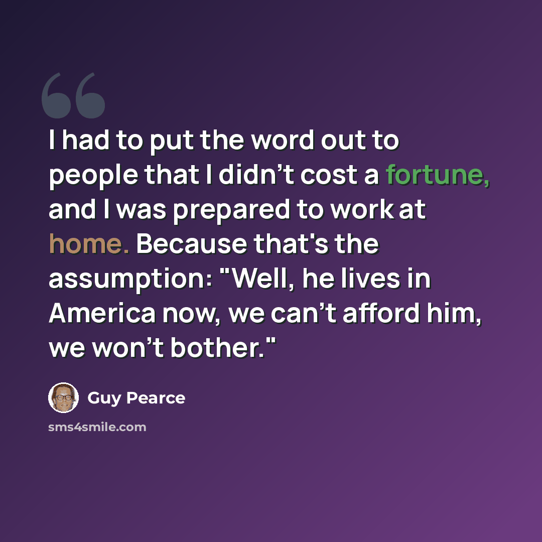 “I had to put the word out to people that I didn't cost a fortune, and I was prepared to work at home. Because that's the assumption: "Well, he lives in America now, we can't afford him, we won't bother."” quote by Guy Pearce