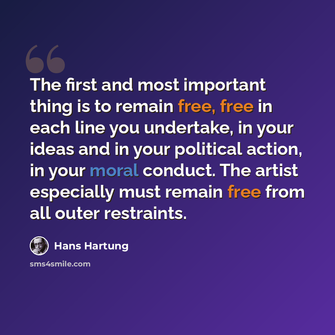 “The first and most important thing is to remain free, free in each line you undertake, in your ideas and in your political action, in your moral conduct. The artist especially must remain free from all outer restraints.” quote by Hans Hartung