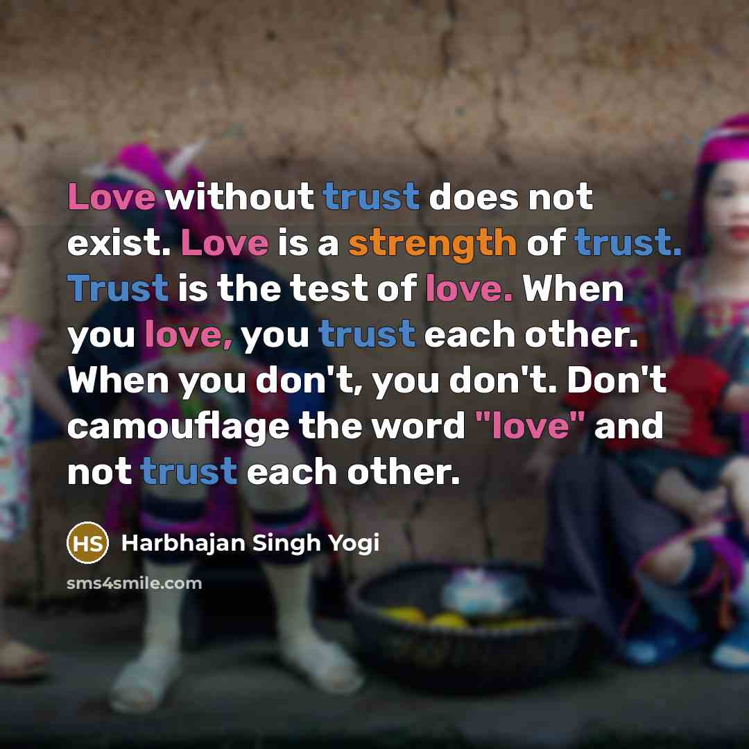 “Love without trust does not exist. Love is a strength of trust. Trust is the test of love. When you love, you trust each other. When you don't, you don't. Don't camouflage the word "love" and not trust each other.” quote by Harbhajan Singh Yogi