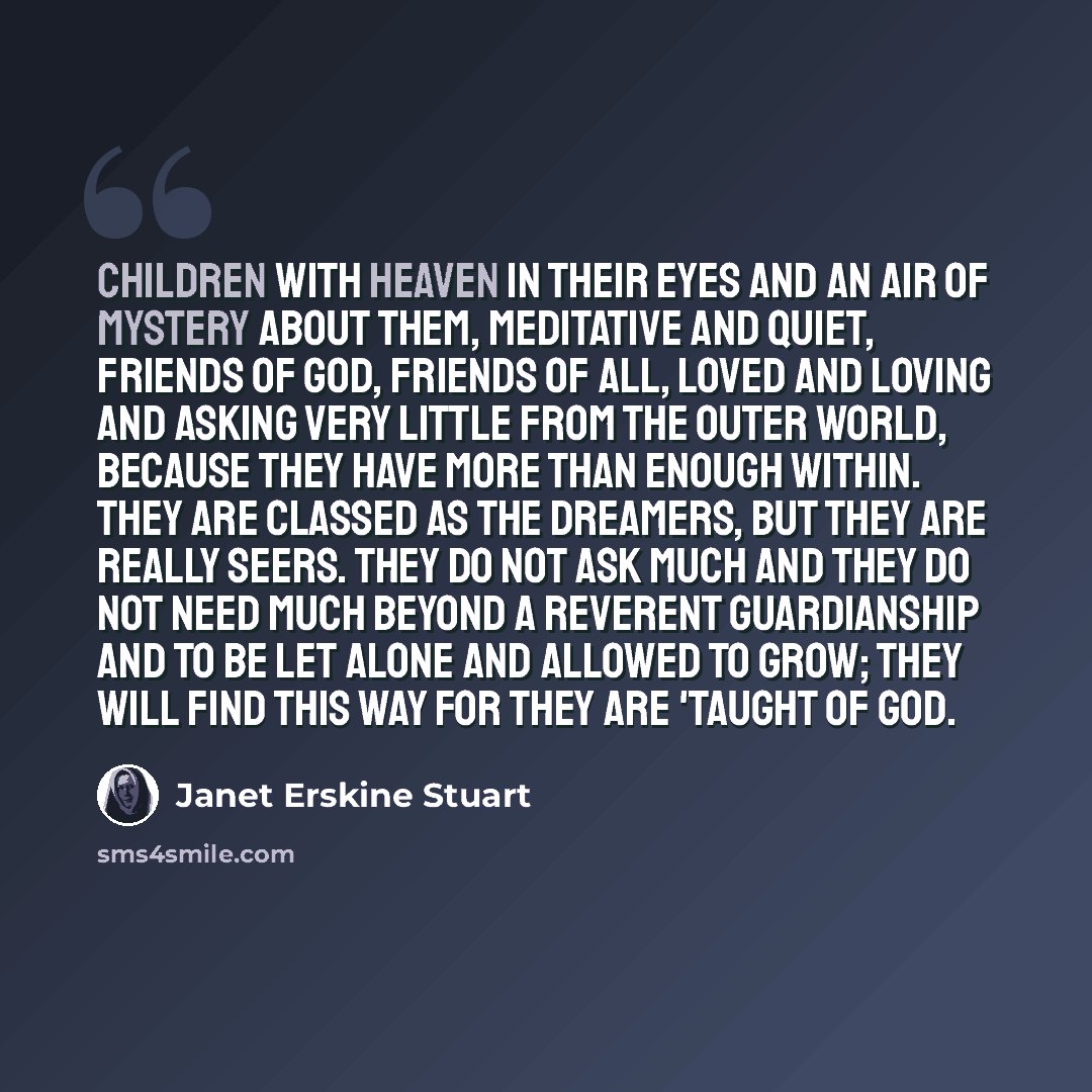 “Children with heaven in their eyes and an air of mystery about them, meditative and quiet, friends of God, friends of all, loved and loving and asking very little from the outer world, because they have more than enough within. They are classed as the dreamers, but they are really seers. They do…” quote by Janet Erskine Stuart