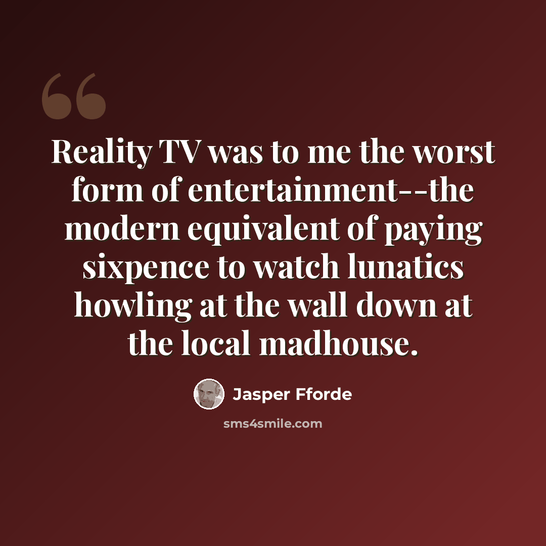 “Reality TV was to me the worst form of entertainment--the modern equivalent of paying sixpence to watch lunatics howling at the wall down at the local madhouse.” quote by Jasper Fforde