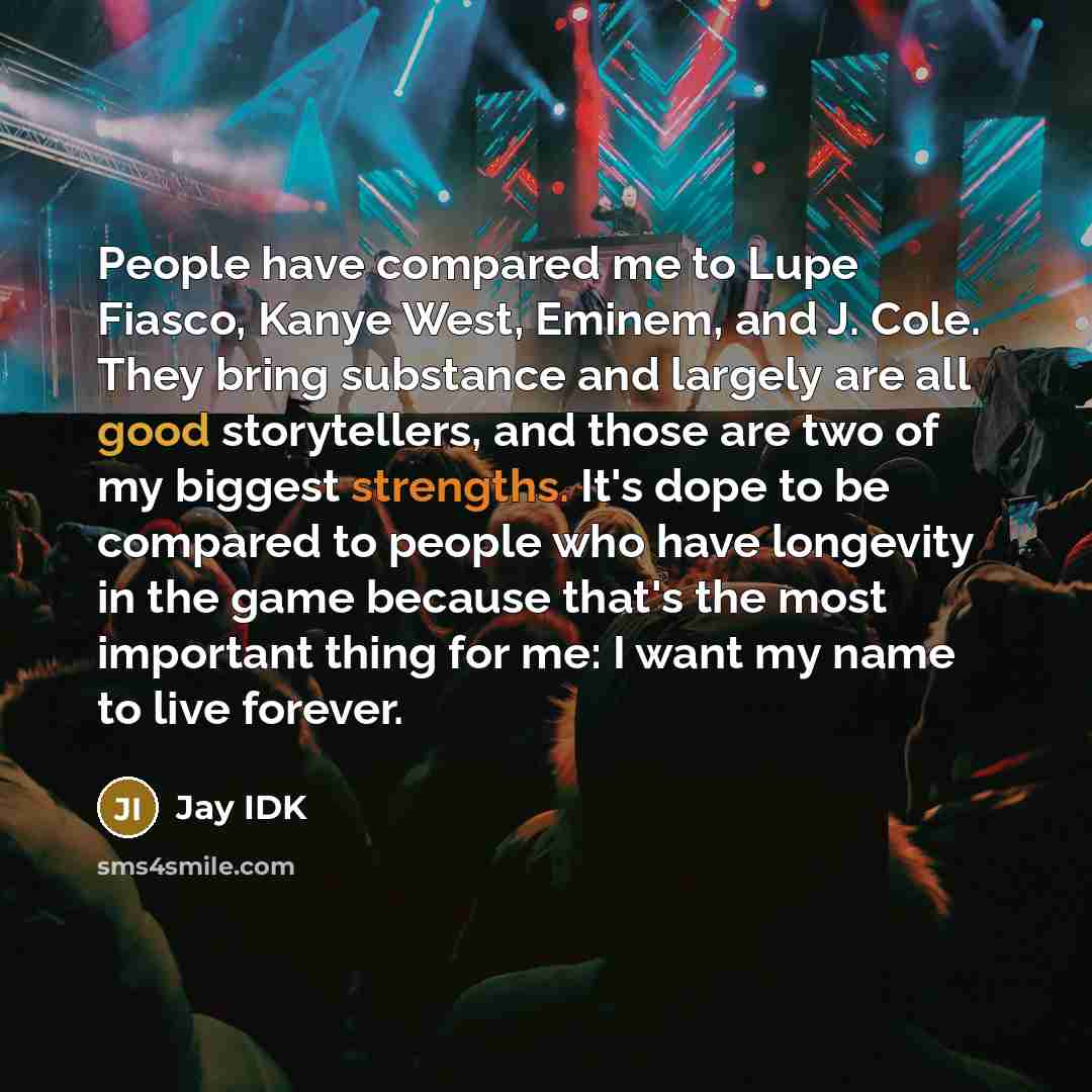 “People have compared me to Lupe Fiasco, Kanye West, Eminem, and J. Cole. They bring substance and largely are all good storytellers, and those are two of my biggest strengths. It's dope to be compared to people who have longevity in the game because that's the most important thing for me: I want…” quote by Jay IDK