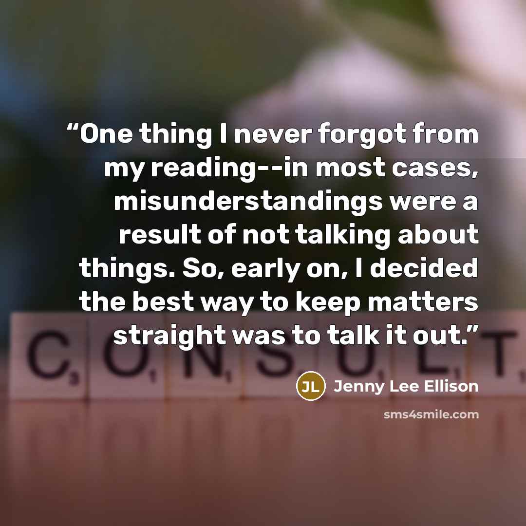 “One thing I never forgot from my reading--in most cases, misunderstandings were a result of not talking about things. So, early on, I decided the best way to keep matters straight was to talk it out.” quote by Jenny Lee Ellison