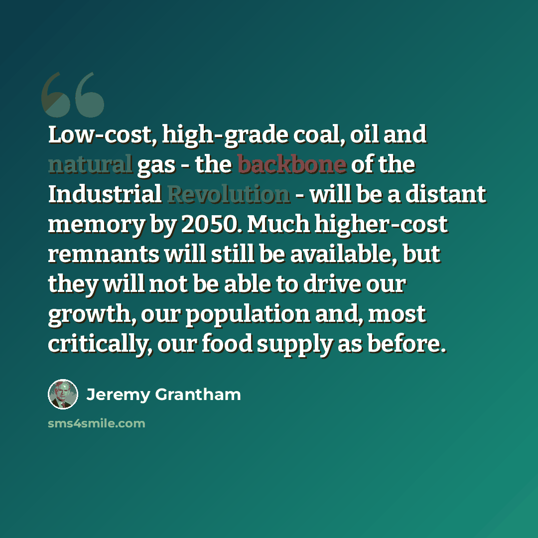 “Low-cost, high-grade coal, oil and natural gas - the backbone of the Industrial Revolution - will be a distant memory by 2050. Much higher-cost remnants will still be available, but they will not be able to drive our growth, our population and, most critically, our food supply as before.” quote by Jeremy Grantham
