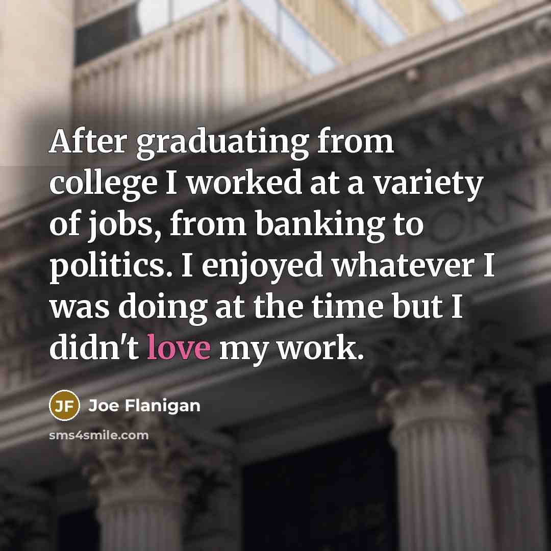 “After graduating from college I worked at a variety of jobs, from banking to politics. I enjoyed whatever I was doing at the time but I didn't love my work.” quote by Joe Flanigan