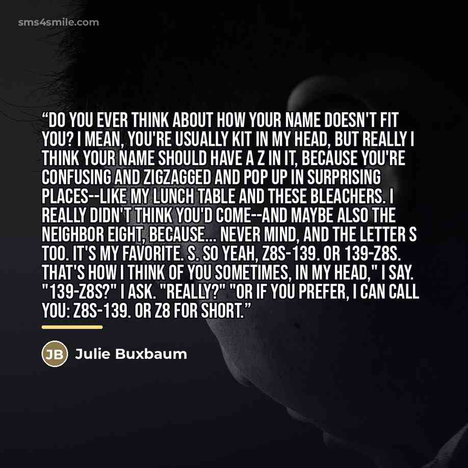 “Do you ever think about how your name doesn't fit you? I mean, you're usually Kit in my head, but really I think your name should have a Z in it, because you're confusing and zigzagged and pop up in surprising places--like my lunch table and these bleachers. I really didn't think you'd come--and…” quote by Julie Buxbaum