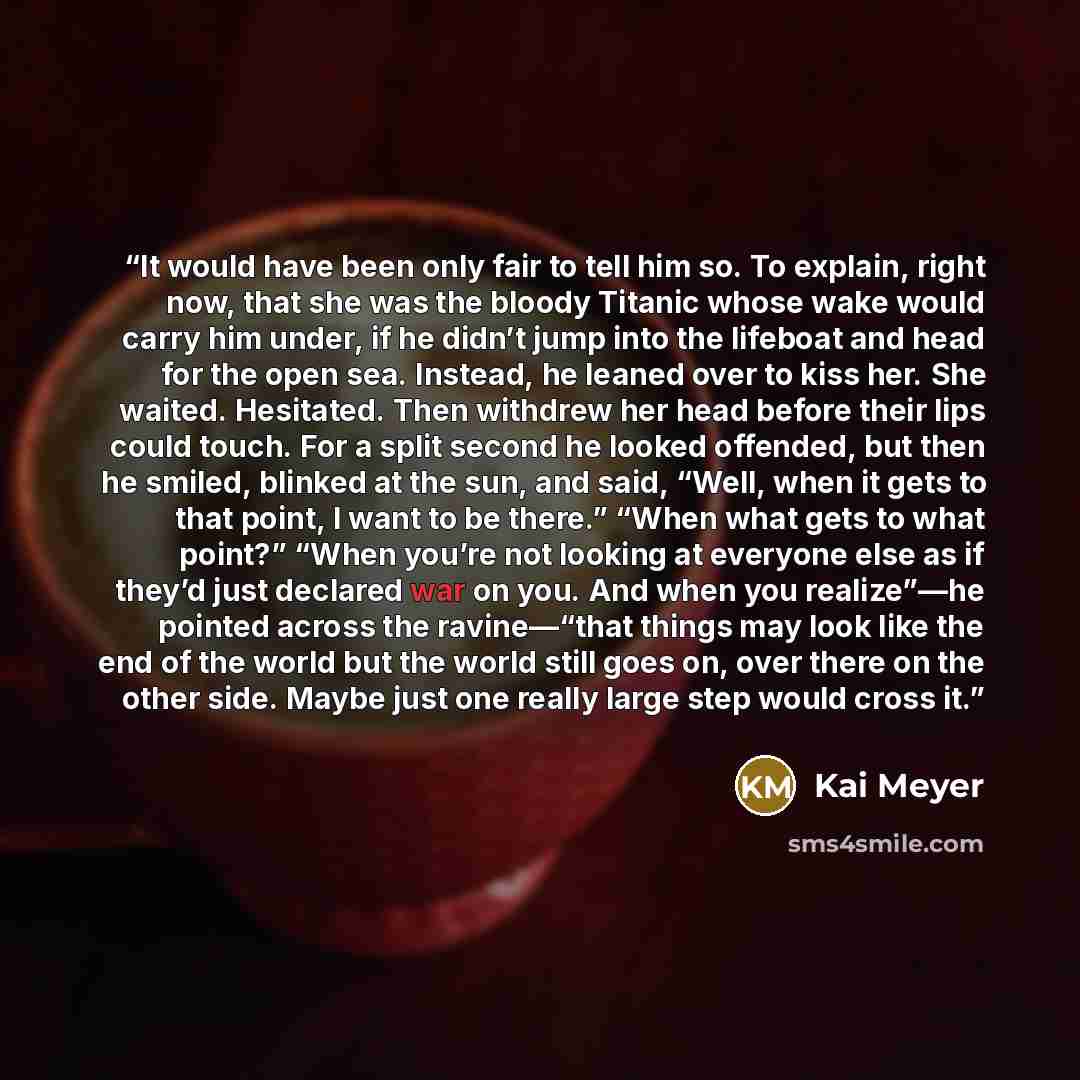 “It would have been only fair to tell him so. To explain, right now, that she was the bloody Titanic whose wake would carry him under, if he didn’t jump into the lifeboat and head for the open sea. Instead, he leaned over to kiss her. She waited. Hesitated. Then withdrew her head before their lips…” quote by Kai Meyer