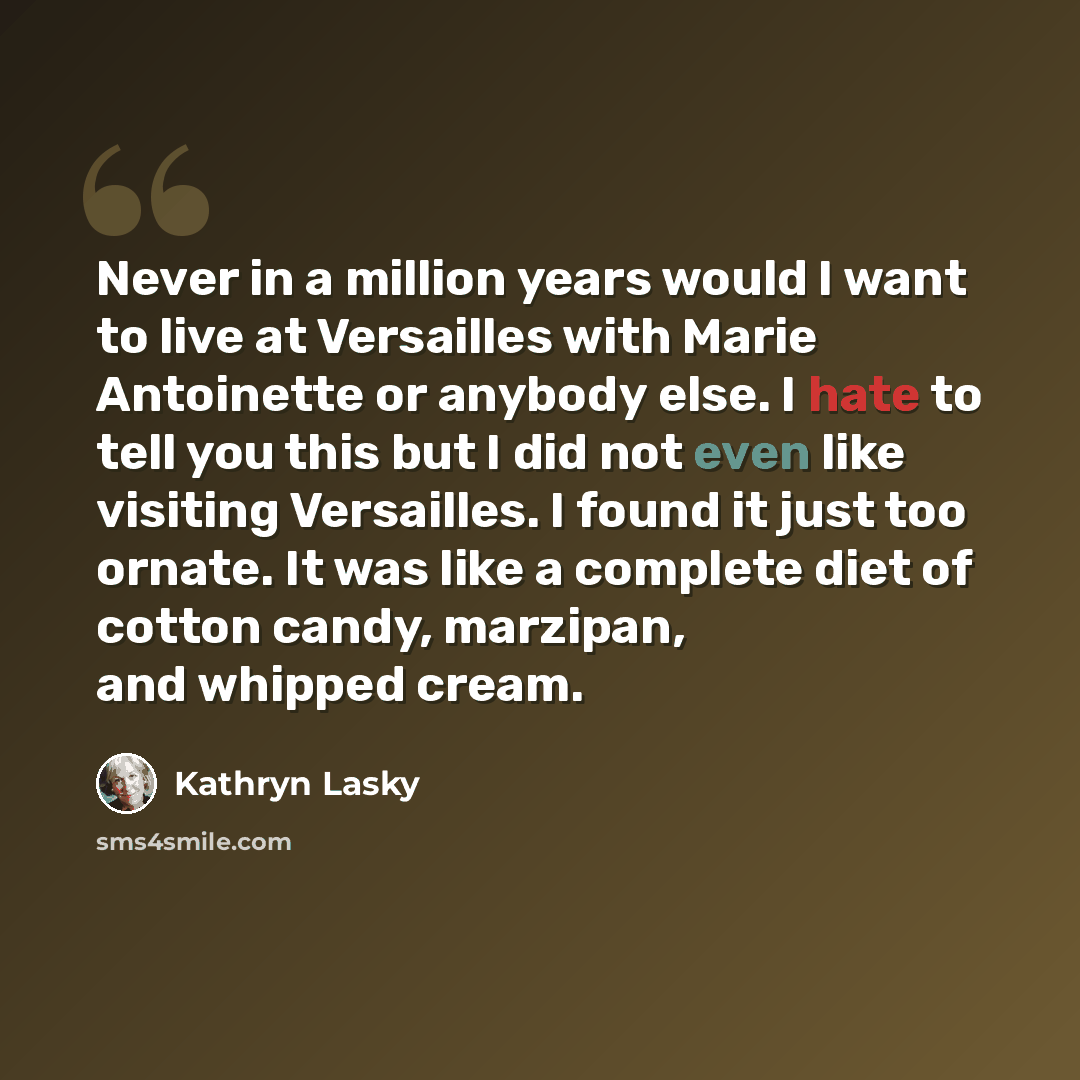 “Never in a million years would I want to live at Versailles with Marie Antoinette or anybody else. I hate to tell you this but I did not even like visiting Versailles. I found it just too ornate. It was like a complete diet of cotton candy, marzipan, and whipped cream.” quote by Kathryn Lasky