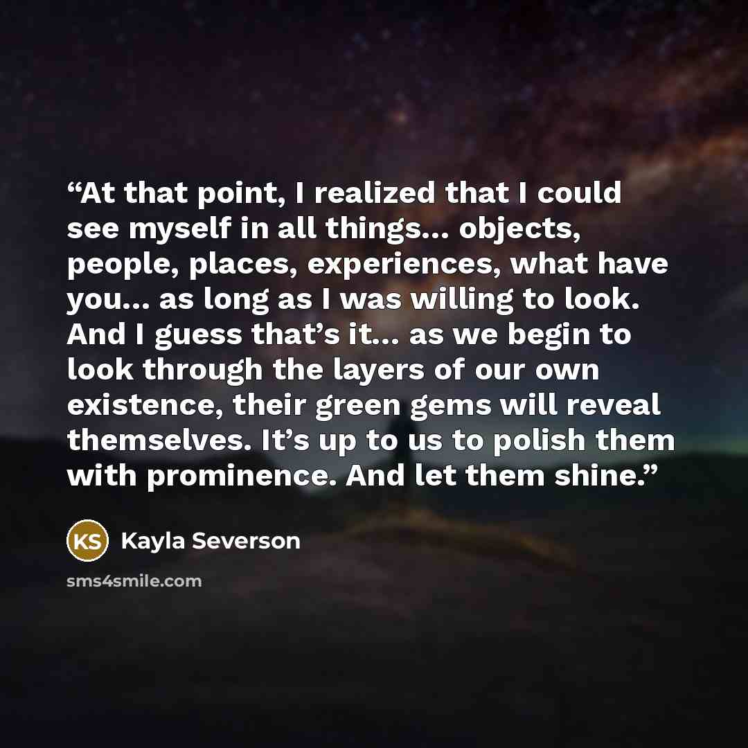 “At that point, I realized that I could see myself in all things… objects, people, places, experiences, what have you… as long as I was willing to look. And I guess that’s it… as we begin to look through the layers of our own existence, their green gems will reveal themselves. It’s up to us to…” quote by Kayla Severson