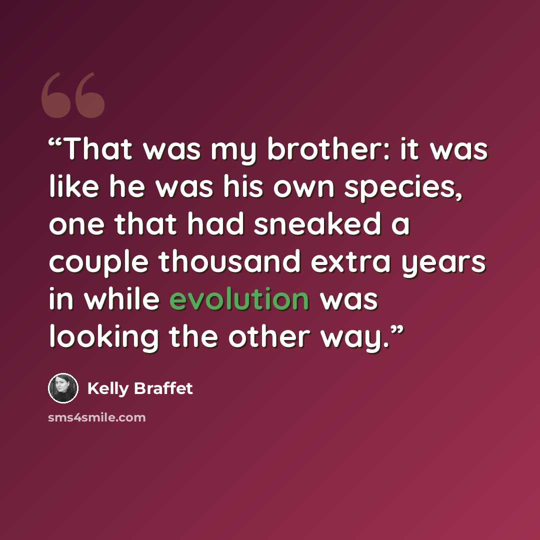 “That was my brother: it was like he was his own species, one that had sneaked a couple thousand extra years in while evolution was looking the other way.” quote by Kelly Braffet