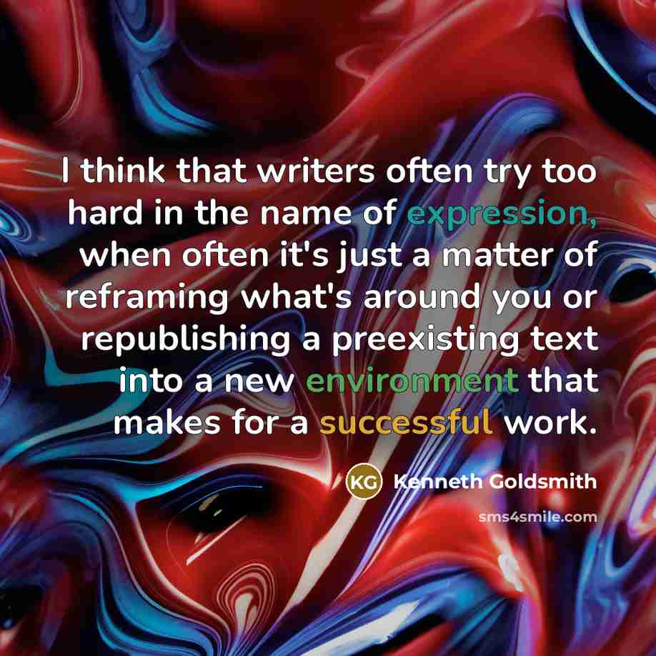 “I think that writers often try too hard in the name of expression, when often it's just a matter of reframing what's around you or republishing a preexisting text into a new environment that makes for a successful work.” quote by Kenneth Goldsmith