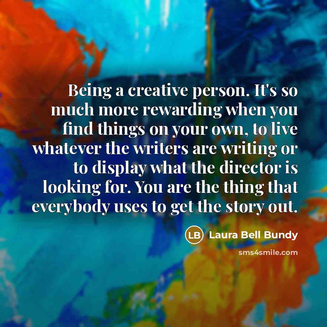 “Being a creative person. It's so much more rewarding when you find things on your own, to live whatever the writers are writing or to display what the director is looking for. You are the thing that everybody uses to get the story out.” quote by Laura Bell Bundy
