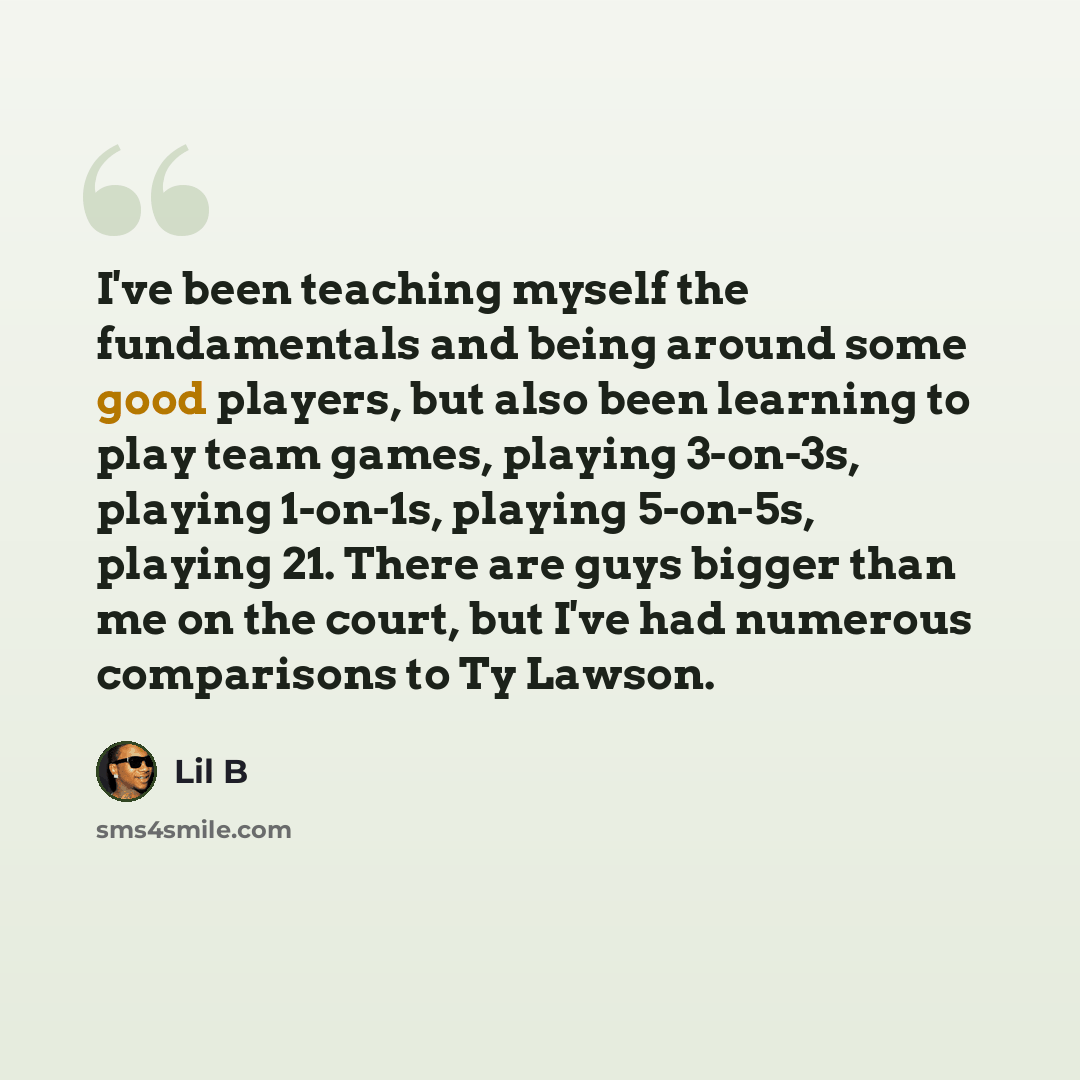 “I've been teaching myself the fundamentals and being around some good players, but also been learning to play team games, playing 3-on-3s, playing 1-on-1s, playing 5-on-5s, playing 21. There are guys bigger than me on the court, but I've had numerous comparisons to Ty Lawson.” quote by Lil B