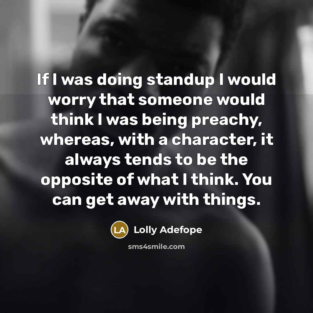 “If I was doing standup I would worry that someone would think I was being preachy, whereas, with a character, it always tends to be the opposite of what I think. You can get away with things.” quote by Lolly Adefope
