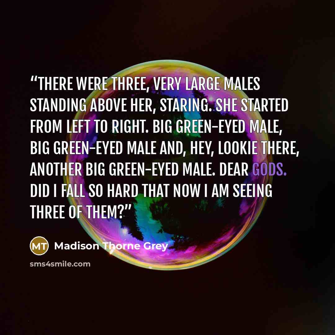 “There were three, very large males standing above her, staring. She started from left to right. Big green-eyed male, big green-eyed male and, hey, lookie there, another big green-eyed male. Dear gods. Did I fall so hard that now I am seeing three of them?” quote by Madison Thorne Grey