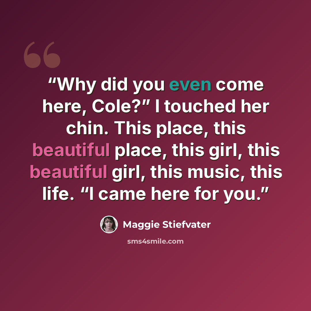 “Why did you even come here, Cole?” I touched her chin. This place, this beautiful place, this girl, this beautiful girl, this music, this life. “I came here for you.” quote by Maggie Stiefvater