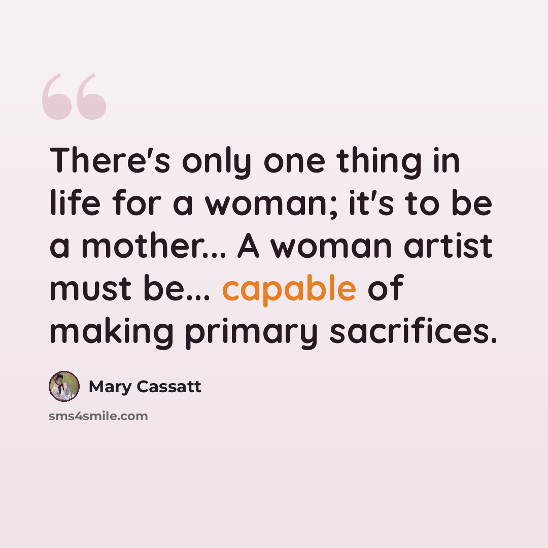 “There's only one thing in life for a woman; it's to be a mother... A woman artist must be... capable of making primary sacrifices.” quote by Mary Cassatt