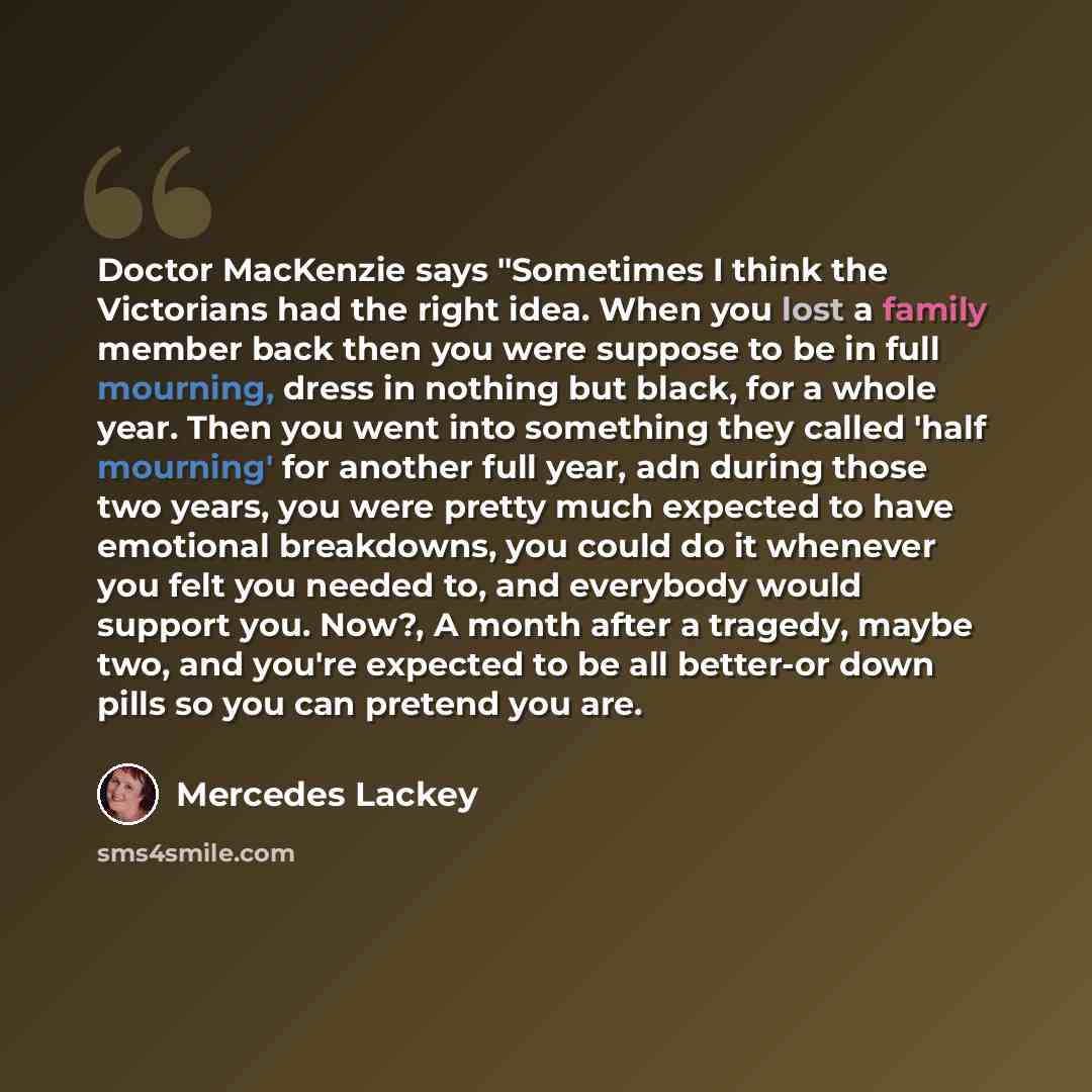 “Doctor MacKenzie says "Sometimes I think the Victorians had the right idea. When you lost a family member back then you were suppose to be in full mourning, dress in nothing but black, for a whole year. Then you went into something they called 'half mourning' for another full year, adn during…” quote by Mercedes Lackey