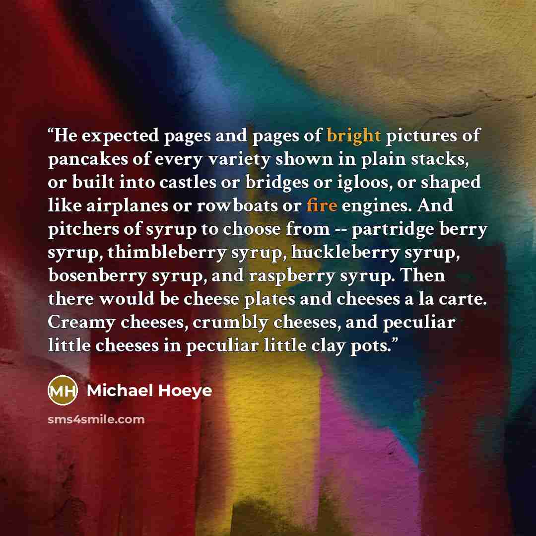 “He expected pages and pages of bright pictures of pancakes of every variety shown in plain stacks, or built into castles or bridges or igloos, or shaped like airplanes or rowboats or fire engines. And pitchers of syrup to choose from -- partridge berry syrup, thimbleberry syrup, huckleberry syrup…” quote by Michael Hoeye
