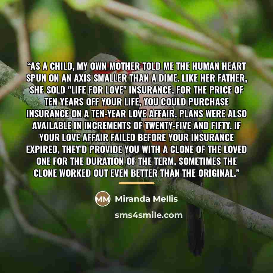 “As a child, my own mother told me the human heart spun on an axis smaller than a dime. Like her father, she sold "life for love" insurance. For the price of ten years off your life, you could purchase insurance on a ten-year love affair. Plans were also available in increments of twenty-five and…” quote by Miranda Mellis