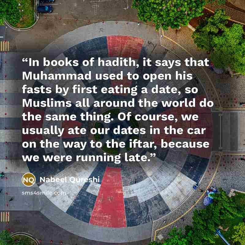 “In books of hadith, it says that Muhammad used to open his fasts by first eating a date, so Muslims all around the world do the same thing. Of course, we usually ate our dates in the car on the way to the iftar, because we were running late.” quote by Nabeel Qureshi