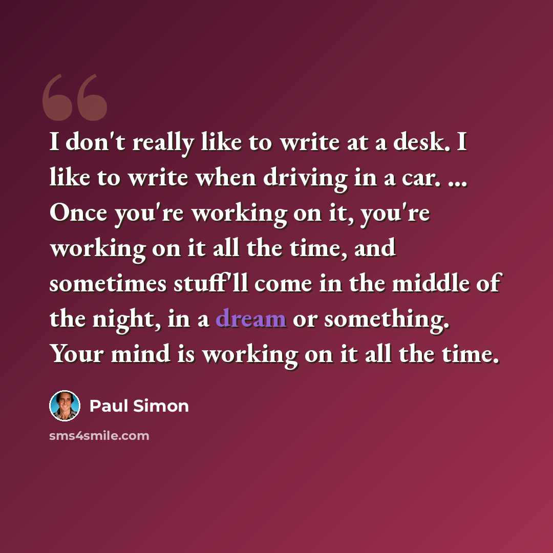 “I don't really like to write at a desk. I like to write when driving in a car. ... Once you're working on it, you're working on it all the time, and sometimes stuff'll come in the middle of the night, in a dream or something. Your mind is working on it all the time.” quote by Paul Simon