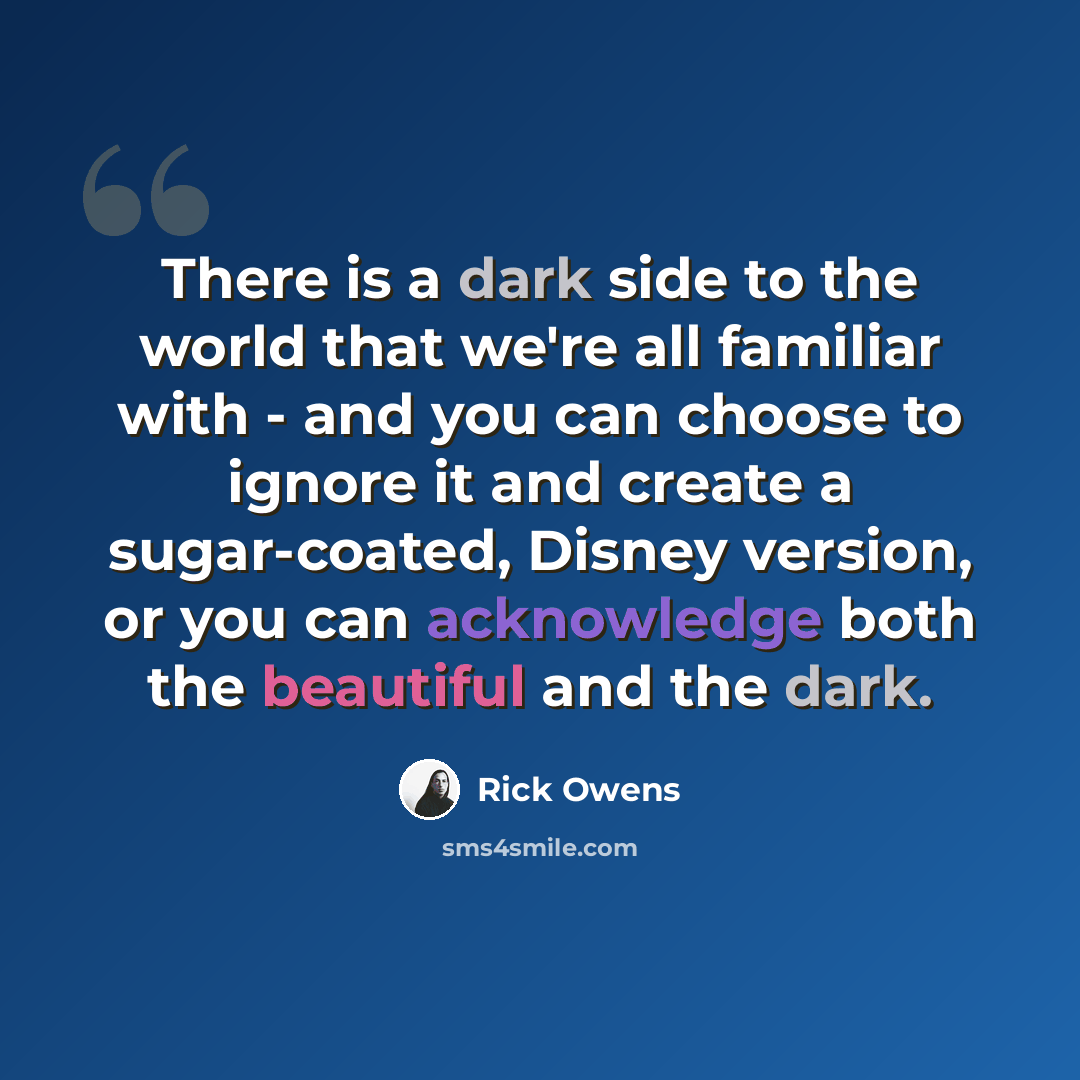 “There is a dark side to the world that we're all familiar with - and you can choose to ignore it and create a sugar-coated, Disney version, or you can acknowledge both the beautiful and the dark.” quote by Rick Owens