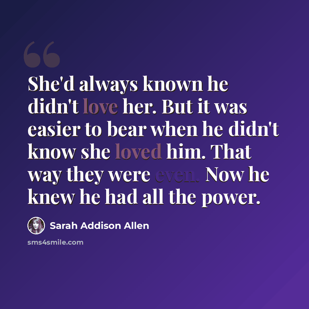 “She'd always known he didn't love her. But it was easier to bear when he didn't know she loved him. That way they were even. Now he knew he had all the power.” quote by Sarah Addison Allen