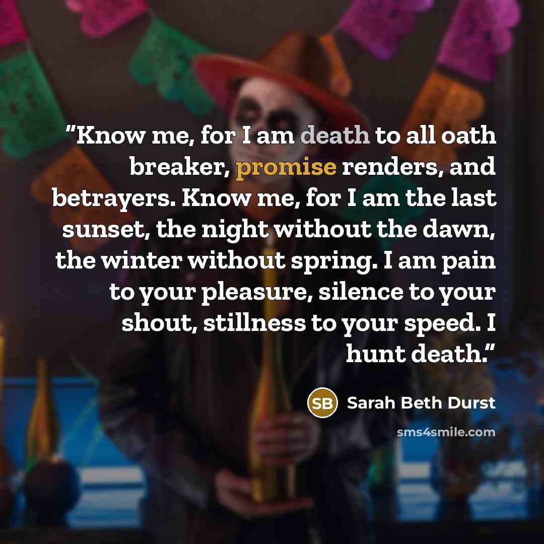 “Know me, for I am death to all oath breaker, promise renders, and betrayers. Know me, for I am the last sunset, the night without the dawn, the winter without spring. I am pain to your pleasure, silence to your shout, stillness to your speed. I hunt death.” quote by Sarah Beth Durst