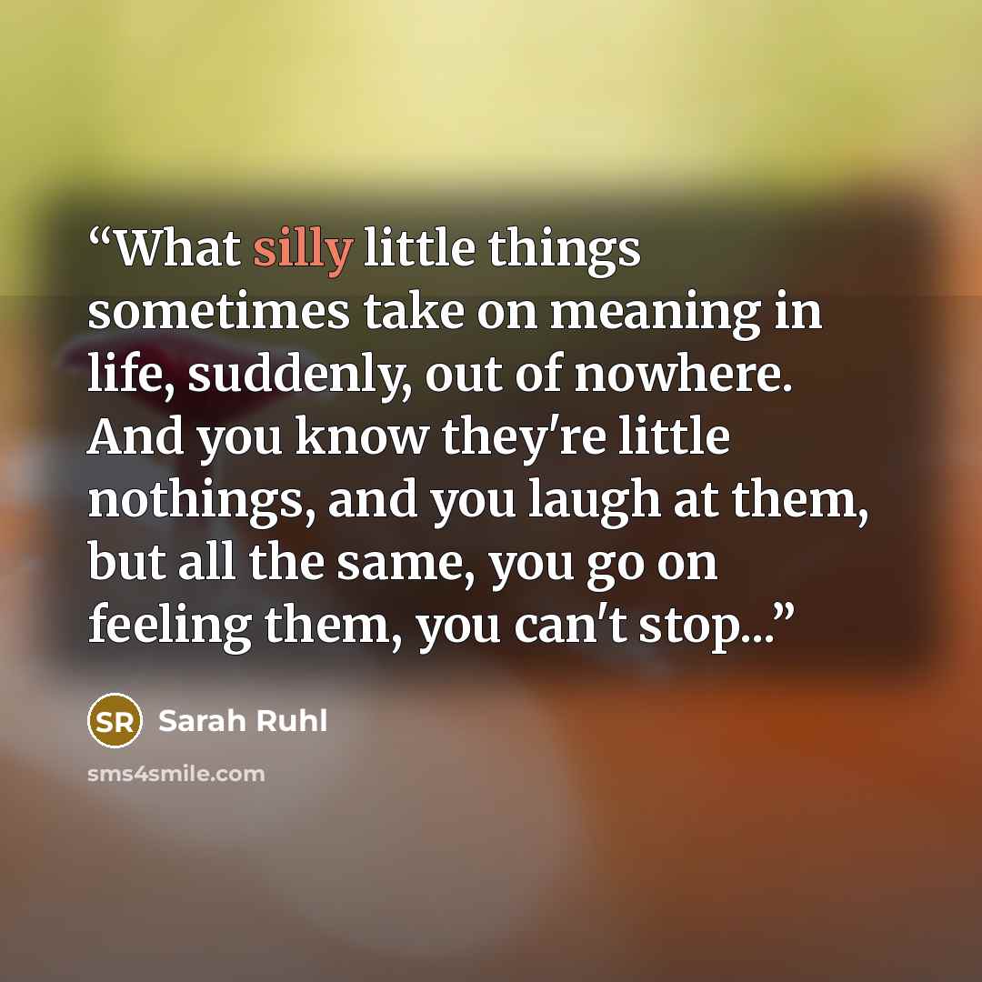 “What silly little things sometimes take on meaning in life, suddenly, out of nowhere. And you know they're little nothings, and you laugh at them, but all the same, you go on feeling them, you can't stop...” quote by Sarah Ruhl