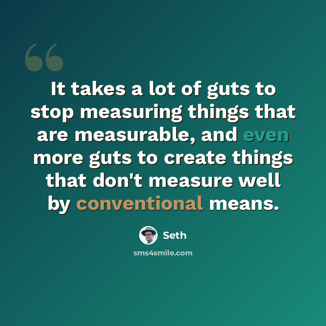 “It takes a lot of guts to stop measuring things that are measurable, and even more guts to create things that don't measure well by conventional means.” quote by Seth