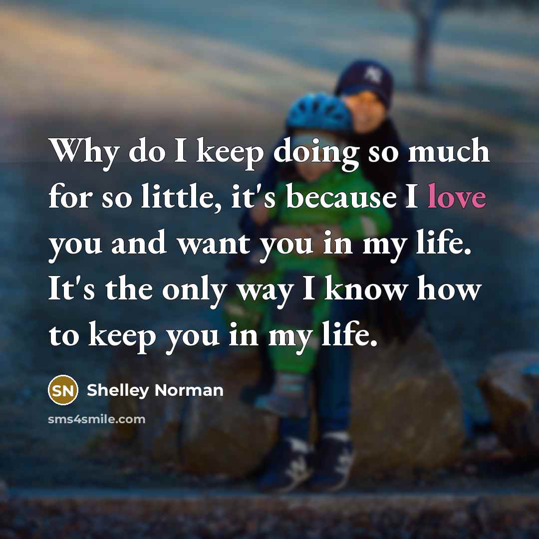 “Why do I keep doing so much for so little, it's because I love you and want you in my life. It's the only way I know how to keep you in my life.” quote by Shelley Norman