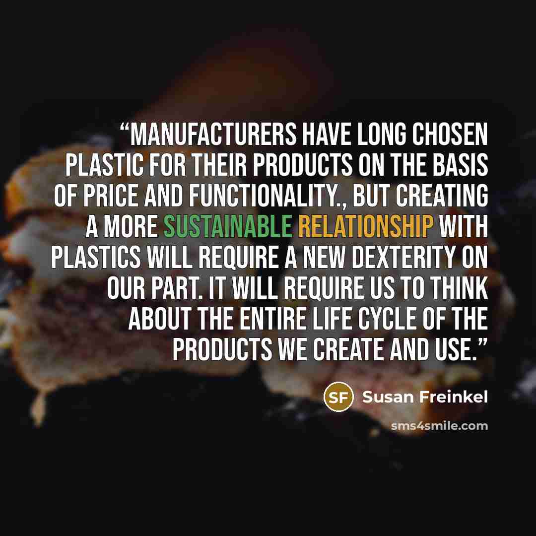 “Manufacturers have long chosen plastic for their products on the basis of price and functionality., But creating a more sustainable relationship with plastics will require a new dexterity on our part. It will require us to think about the entire life cycle of the products we create and use.” quote by Susan Freinkel