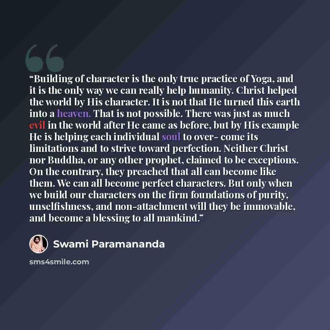 “Building of character is the only true practice of Yoga, and it is the only way we can really help humanity. Christ helped the world by His character. It is not that He turned this earth into a heaven. That is not possible. There was just as much evil in the world after He came as before, but by…” quote by Swami Paramananda