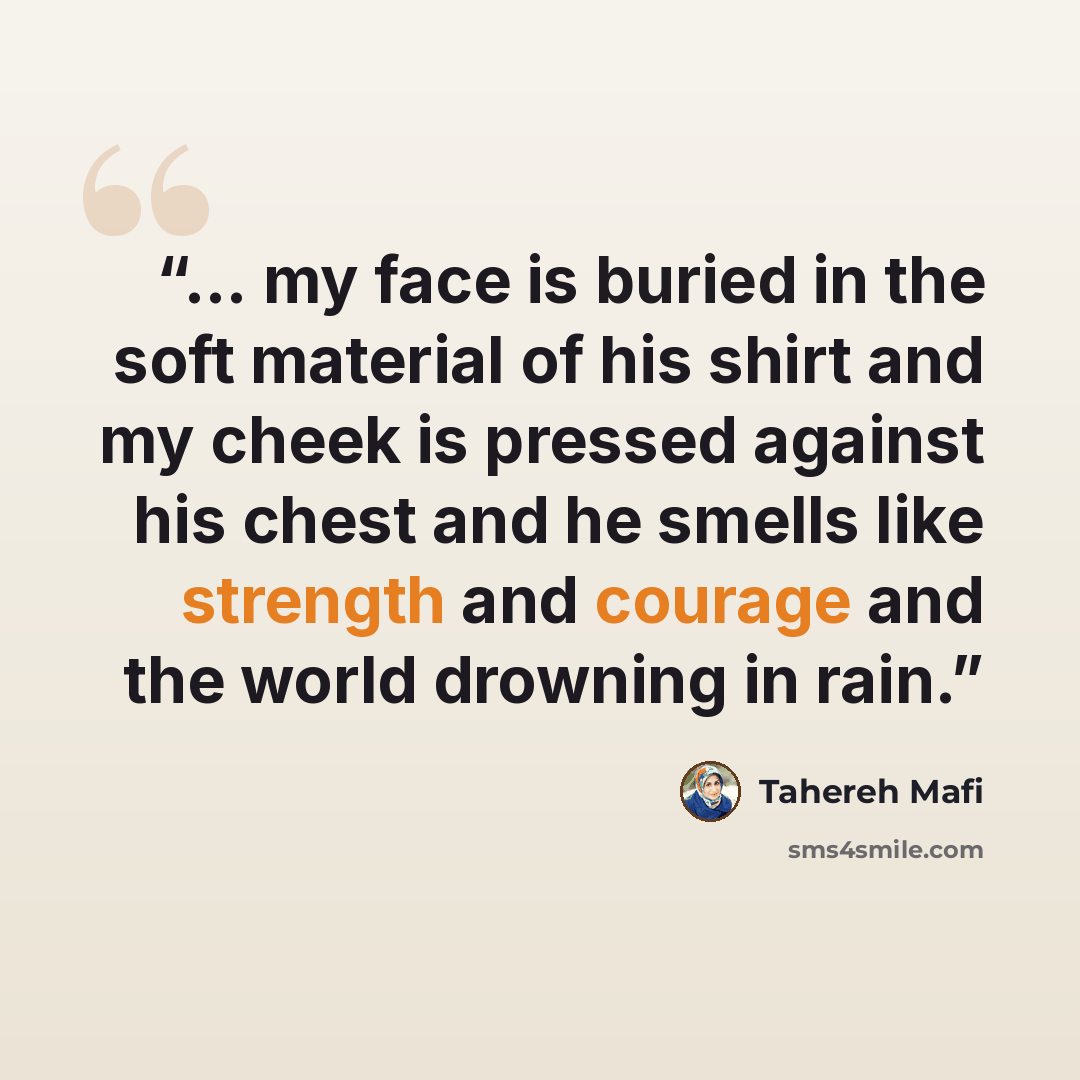 “... my face is buried in the soft material of his shirt and my cheek is pressed against his chest and he smells like strength and courage and the world drowning in rain.” quote by Tahereh Mafi